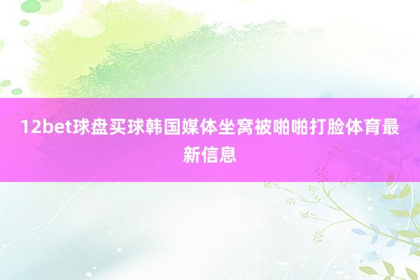 12bet球盘买球韩国媒体坐窝被啪啪打脸体育最新信息