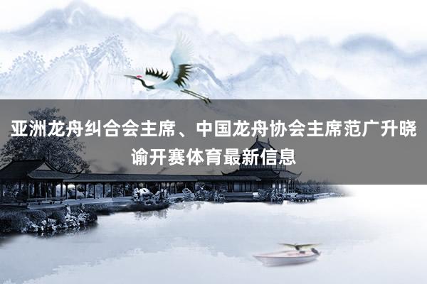 亚洲龙舟纠合会主席、中国龙舟协会主席范广升晓谕开赛体育最新信息