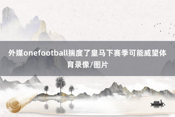 外媒onefootball揣度了皇马下赛季可能威望体育录像/图片