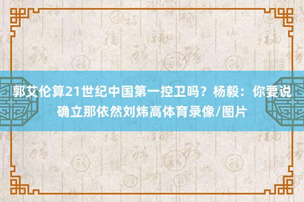 郭艾伦算21世纪中国第一控卫吗？杨毅：你要说确立那依然刘炜高体育录像/图片