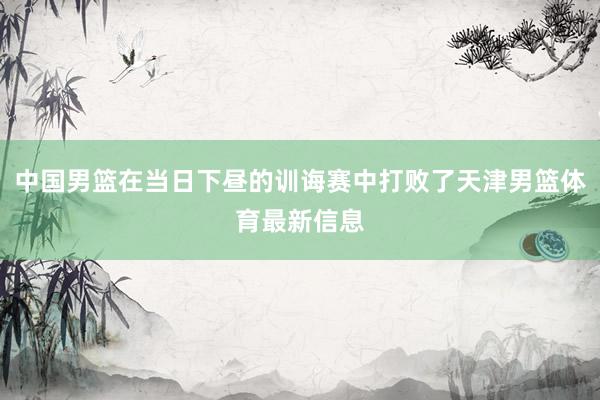 中国男篮在当日下昼的训诲赛中打败了天津男篮体育最新信息