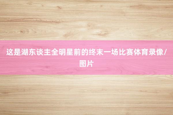 这是湖东谈主全明星前的终末一场比赛体育录像/图片