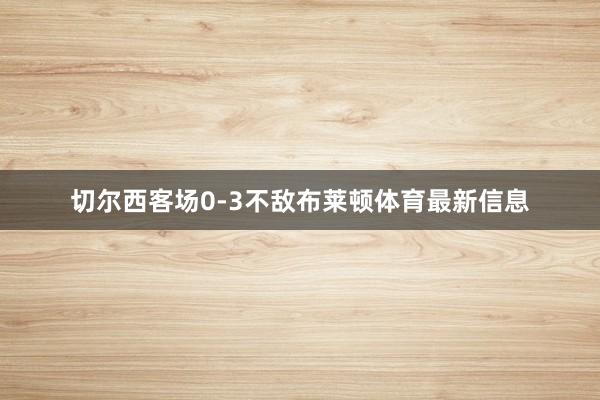 切尔西客场0-3不敌布莱顿体育最新信息