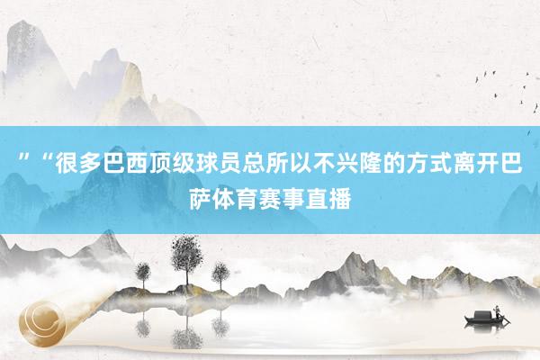 ”“很多巴西顶级球员总所以不兴隆的方式离开巴萨体育赛事直播