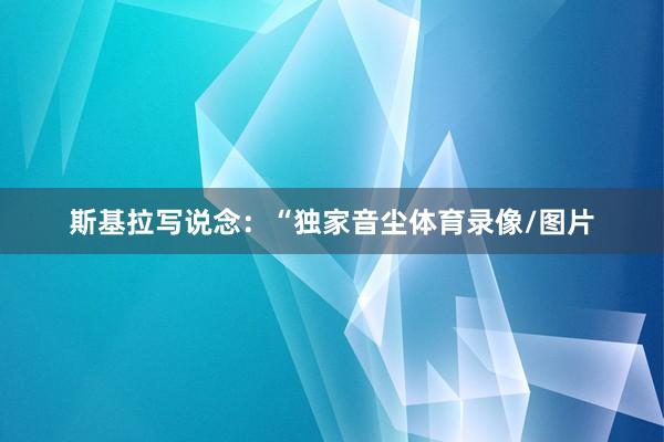 斯基拉写说念：“独家音尘体育录像/图片