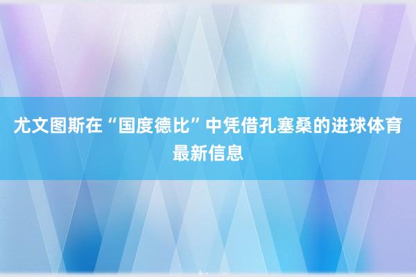 尤文图斯在“国度德比”中凭借孔塞桑的进球体育最新信息