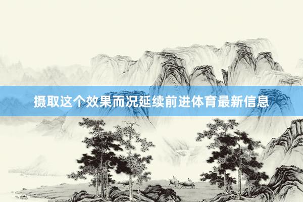 摄取这个效果而况延续前进体育最新信息