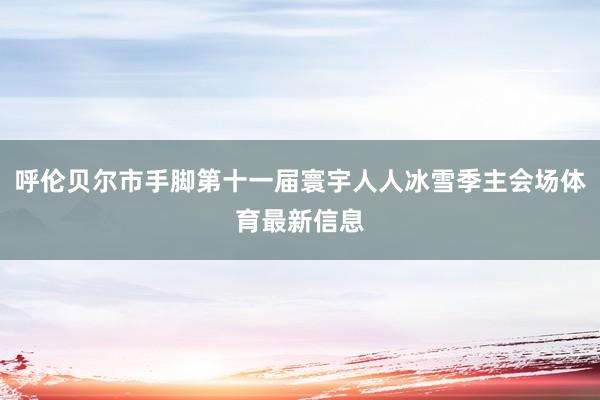 呼伦贝尔市手脚第十一届寰宇人人冰雪季主会场体育最新信息