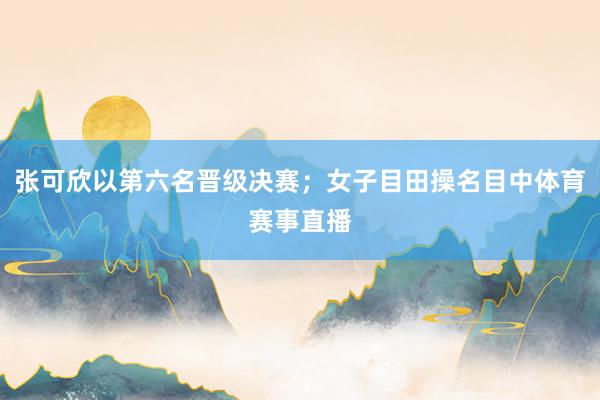 张可欣以第六名晋级决赛；女子目田操名目中体育赛事直播