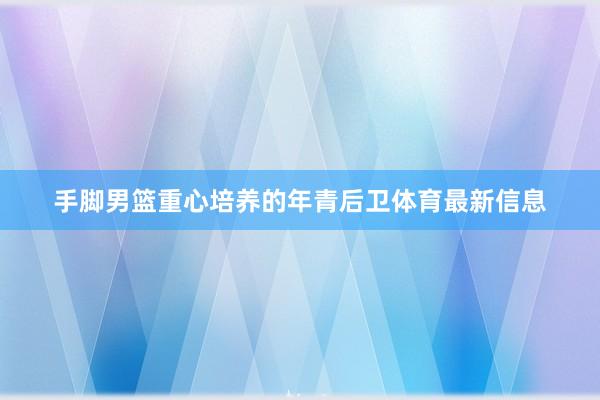 手脚男篮重心培养的年青后卫体育最新信息