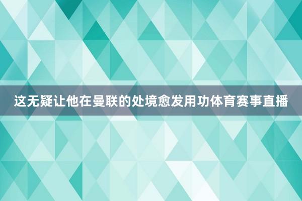 这无疑让他在曼联的处境愈发用功体育赛事直播