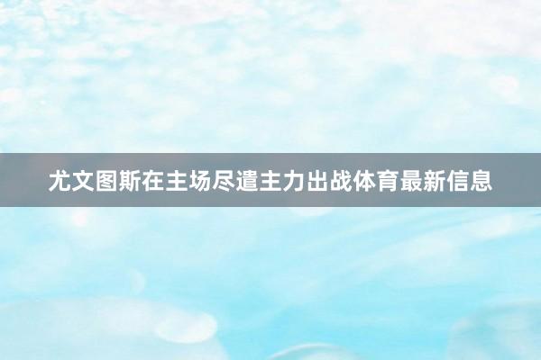 尤文图斯在主场尽遣主力出战体育最新信息