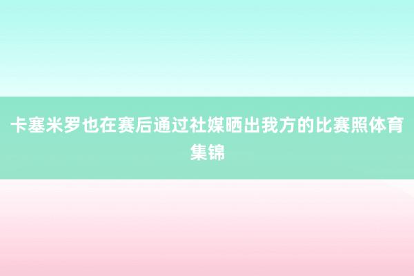 卡塞米罗也在赛后通过社媒晒出我方的比赛照体育集锦